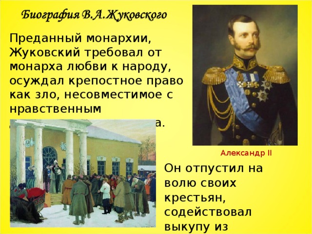 Преданный монархии, Жуковский требовал от монарха любви к народу, осуждал крепостное право как зло, несовместимое с нравственным достоинством человека. Александр II Он отпустил на волю своих крестьян, содействовал выкупу из крепостной зависимости Т.Г.Шевченко  