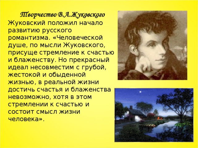 Жуковский положил начало развитию русского романтизма. «Человеческой душе, по мысли Жуковского,  присуще стремление к счастью и блаженству. Но прекрасный идеал несовместим с грубой, жестокой и обыденной жизнью, в реальной жизни достичь счастья и блаженства невозможно, хотя в этом стремлении к счастью и состоит смысл жизни человека». 