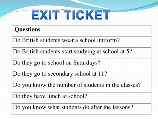 Questions Do British students wear a school uniform? Do British students start studying at school at 5? Do they go to school on Saturdays? Do they go to secondary school at 11? Do you know the number of students in the classes? Do they have lunch at school? Do you know what students do after the lessons? 
