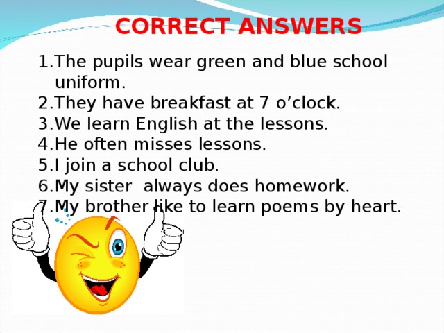 CORRECT ANSWERS The pupils wear green and blue school uniform. They have breakfast at 7 o’clock. We learn English at the lessons. He often misses lessons. I join a school club. My sister always does homework. My brother like to learn poems by heart. 