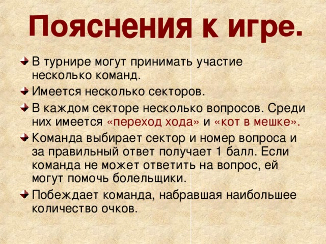 В турнире могут принимать участие несколько команд. Имеется несколько секторов. В каждом секторе несколько вопросов. Среди них имеется «переход хода» и «кот в мешке».  Команда выбирает сектор и номер вопроса и за правильный ответ получает 1 балл. Если команда не может ответить на вопрос, ей могут помочь болельщики. Побеждает команда, набравшая наибольшее количество очков. 