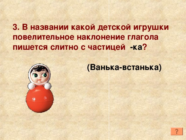 3. В названии какой детской игрушки повелительное наклонение глагола пишется слитно с частицей -ка ? (Ванька-встанька) 