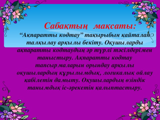  Сабақтың мақсаты:  “Ақпаратты кодтау” тақырыбын қайталап талқылау арқылы бекіту. Оқушыларды ақпаратты кодтаудың әр түрлі тәсілдерімен таныстыру. Ақпаратты кодтау тапсырмаларын орындау арқылы оқушылардың құрылымдық, логикалық ойлау қабілетін дамыту. Оқушылардың өзіндік танымдық іс-әрекетін қалыптастыру. 