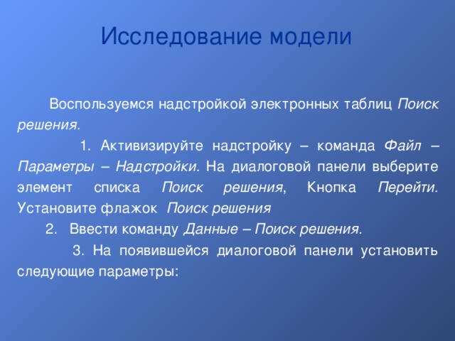 Исследование модели  Воспользуемся надстройкой электронных таблиц Поиск решения.   1. Активизируйте надстройку – команда Файл – Параметры – Надстройки. На диалоговой панели выберите элемент списка Поиск решения , Кнопка Перейти. Установите флажок Поиск решения  2. Ввести команду Данные – Поиск решения.  3.  На появившейся диалоговой панели установить следующие параметры: 