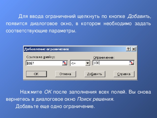  Для ввода ограничений щелкнуть по кнопке Добавить, появится диалоговое окно, в котором необходимо задать соответствующие параметры.  Нажмите OK после заполнения всех полей. Вы снова вернетесь в диалоговое окно Поиск решения .  Добавьте еще одно ограничение. 