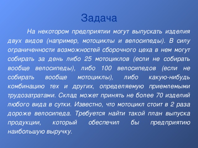 Задача  На некотором предприятии могут выпускать изделия двух видов (например, мотоциклы и велосипеды). В силу ограниченности возможностей сборочного цеха в нем могут собирать за день либо 25 мотоциклов (если не собирать вообще велосипеды), либо 100 велосипедов (если не собирать вообще мотоциклы), либо какую-нибудь комбинацию тех и других, определяемую приемлемыми трудозатратами. Склад может принять не более 70 изделий любого вида в сутки. Известно, что мотоцикл стоит в 2 раза дороже велосипеда. Требуется найти такой план выпуска продукции, который обеспечил бы предприятию наибольшую выручку. 