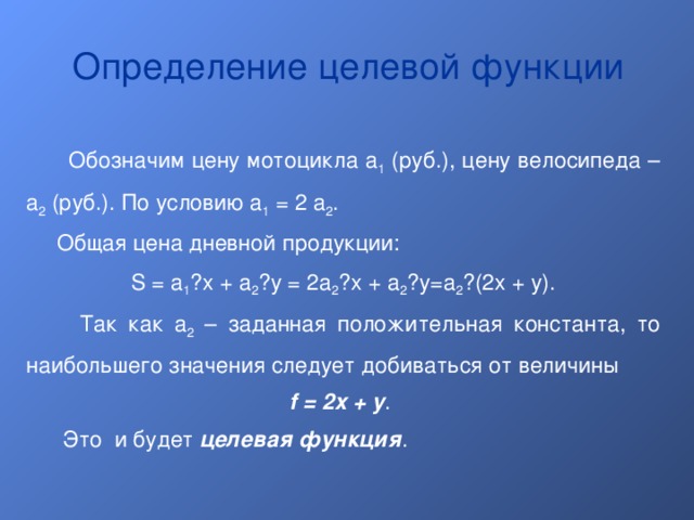 Определение целевой функции  Обозначим цену мотоцикла a 1 (руб.), цену велосипеда – a 2 (руб.). По условию a 1 = 2 a 2 .  Общая цена дневной продукции: S = a 1 · x + a 2 · y = 2a 2 · x + a 2 · y=a 2 · (2x + y).  Так как a 2 – заданная положительная константа, то наибольшего значения следует добиваться от величины f = 2x + y .  Это и будет целевая функция . 