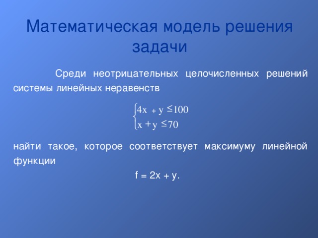 Математическая модель решения задачи  Среди неотрицательных целочисленных решений системы линейных неравенств найти такое, которое соответствует максимуму линейной функции f = 2x + y.   y 100 4x +    70 y x  
