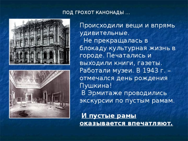 ПОД ГРОХОТ КАНОНАДЫ … Происходили вещи и впрямь удивительные.  Не прекращалась в блокаду культурная жизнь в городе. Печатались и выходили книги, газеты. Работали музеи. В 1943 г. – отмечался день рождения Пушкина!  В Эрмитаже проводились экскурсии по пустым рамам.  И пустые рамы оказывается впечатляют. 