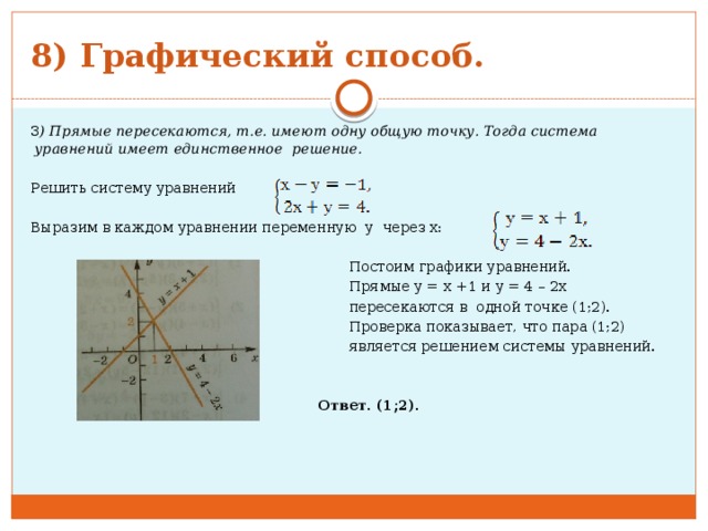 8) Графический способ. 3 ) Прямые пересекаются, т.е. имеют одну общую точку. Тогда система уравнений имеет единственное решение.   Решить систему уравнений Выразим в каждом уравнении переменную у через х:    Постоим графики уравнений.  Прямые у = х +1 и у = 4 – 2х  пересекаются в одной точке (1;2).  Проверка показывает, что пара (1;2)  является решением системы уравнений.      Ответ. (1;2).           