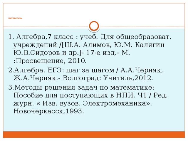          ЛИТЕРАТУРА .   1. Алгебра,7 класс : учеб. Для общеобразоват. учреждений /[Ш.А. Алимов, Ю.М. Калягин Ю.В.Сидоров и др.]- 17-е изд.- М. :Просвещение, 2010. 2.Алгебра. ЕГЭ: шаг за шагом / А.А.Черняк, Ж.А.Черняк.- Волгоград: Учитель,2012. 3.Методы решения задач по математике: Пособие для поступающих в НПИ. Ч1 / Ред. журн. « Изв. вузов. Электромеханика». Новочеркасск,1993.   