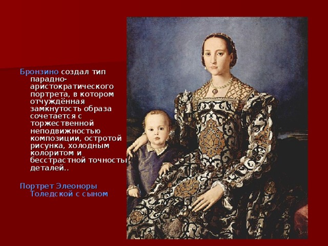  Бронзино  создал тип парадно-аристократического портрета, в котором отчуждённая замкнутость образа сочетается с торжественной неподвижностью композиции, остротой рисунка, холодным колоритом и бесстрастной точностью деталей.. Портрет Элеоноры Толедской с сыном 