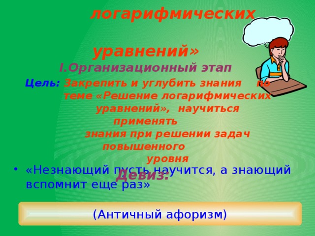 Тема: «Решение  логарифмических  уравнений»  I.Организационный этап   Цель: Закрепить и углубить знания по  теме «Решение логарифмических  уравнений», научиться применять  знания при решении задач повышенного  уровня  Девиз:     «Незнающий пусть научится, а знающий вспомнит еще раз» (Античный афоризм) 