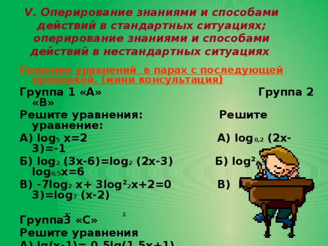 V. Оперирование знаниями и способами действий в стандартных ситуациях; оперирование знаниями и способами действий в нестандартных ситуациях   Решение уравнений в парах с последующей проверкой. (мини консультация) Группа 1 «А» Группа 2 «В» Решите уравнения: Решите уравнение: А) log 5 х=2 А) log 0,2 (2х-3)=-1 Б) log 2 (3х-6)=log 2 (2х-3) Б) log ² 0,5 х-log 0,5 х=6 В) -7log 2 х+ 3log² 2 х+2=0 В) log 7 (2х-3)=log 7 (х-2)  Группа3 «С» Решите уравнения А) lg(х-1)= 0,5lg(1,5х+1) Б) 3log² 0,5 х+2log 2 х =5  В) log 2 (2 - 5) - log 2 (2 - 2)=2-х . 