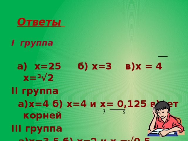   Ответы   I группа    а) х=25 б) х=3 в)х = 4 х= ³√2 II группа  а)х=4 б) х=4 и х= 0,125 в)нет корней III группа   а)х=3,5 б) х=2 и х =√0,5  в) х=3  