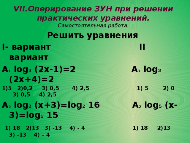 VII.Оперирование ЗУН при решении практических уравнений.  Самостоятельная работа. Решить уравнения I- вариант II вариант А 1 log 3 (2х-1)=2 А 1 log 3 (2х+4)=2 1)5 2)0,2 3) 0,5 4) 2,5 1) 5 2) 0 3) 0,5 4) 2,5 А 2 log 2 (х+3)=log 2 16 А 2 log 5 (х-3)=log 5 15  1) 18 2)13 3) -13 4) - 4 1) 18 2)13 3) -13 4) – 4  В 1 log ² 0,5 х-log 0,5 х=6 В 1 log² 0,3 х=log 0,3 х-0,25 С Найти наибольший корень уравнения lg (х+6)-2= 1/2lg (2х-3)-lg25 |х-3| lgх=2(х-3)  