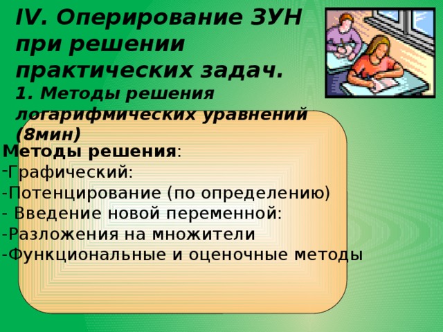 IV. Оперирование ЗУН при решении практических задач. 1. Методы решения логарифмических уравнений (8мин) Методы решения : Графический: -Потенцирование (по определению) - Введение новой переменной: -Разложения на множители -Функциональные и оценочные методы 