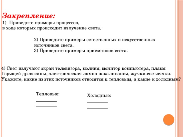 Закрепление: Приведите примеры процессов, в ходе которых происходит излучение света. 2) Приведите примеры естественных и искусственных источников света. 3) Приведите примеры приемников света. 4) Свет излучают экран телевизора, молния, монитор компьютера, пламя Горящей древесины, электрическая лампа накаливания, жучки-светлячки. Укажите, какие из этих источников относятся к тепловым, а какие к холодным? Тепловые: _________  _________ Холодные: _________  _________ 