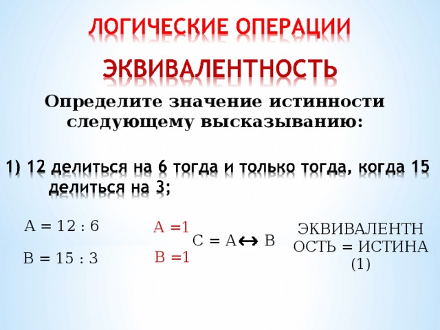 Определите значение истинности следующему высказыванию: А = 12 : 6 А =1 ЭКВИВАЛЕНТНОСТЬ = ИСТИНА (1) С = А В В =1 В = 15 : 3 