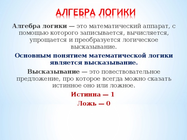 Алгебра логики — это математический аппарат, с помощью которого записывается, вычисляется, упрощается и преобразуется логическое высказывание. Основным понятием математической логики является высказывание. Высказывание — это повествовательное предложение, про которое всегда можно сказать истинное оно или ложное. Истинна — 1 Ложь — 0 