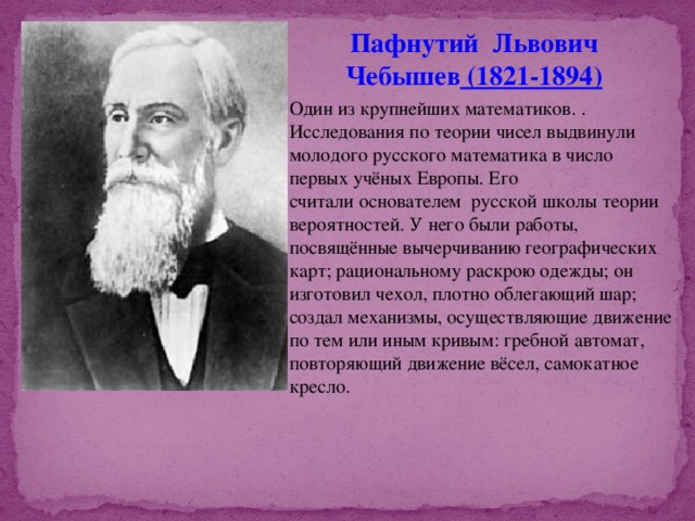 Пафнутий Львович Чебышев  (1821-1894) Один из крупнейших математиков. . Исследования по теории чисел выдвинули молодого русского математика в число первых учёных Европы. Его считали основателем  русской школы теории вероятностей. У него были работы, посвящённые вычерчиванию географических карт; рациональному раскрою одежды; он изготовил чехол, плотно облегающий шар; создал механизмы, осуществляющие движение по тем или иным кривым: гребной автомат, повторяющий движение вёсел, самокатное кресло. 