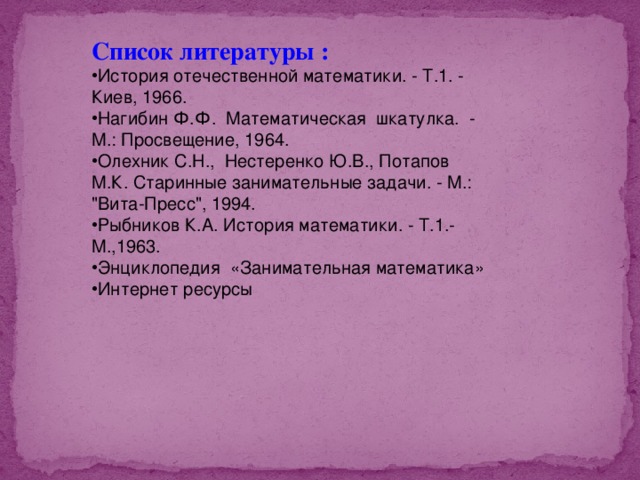 Список литературы :  История отечественной математики. - Т.1. - Киев, 1966. Нагибин Ф.Ф. Математическая шкатулка. - М.: Просвещение, 1964. Олехник С.Н., Нестеренко Ю.В., Потапов М.К. Старинные занимательные задачи. - М.: 