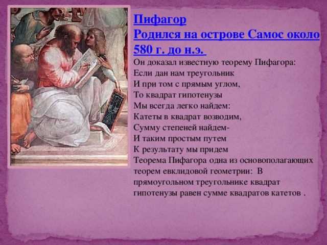 Пифагор Родился на острове Самос около 580 г. до н.э.  Он доказал известную теорему Пифагора: Если дан нам треугольник И при том с прямым углом, То квадрат гипотенузы Мы всегда легко найдем: Катеты в квадрат возводим, Сумму степеней найдем- И таким простым путем К результату мы придем Теорема Пифагора одна из основополагающих теорем евклидовой геометрии: В прямоугольном треугольнике квадрат гипотенузы равен сумме квадратов катетов . 