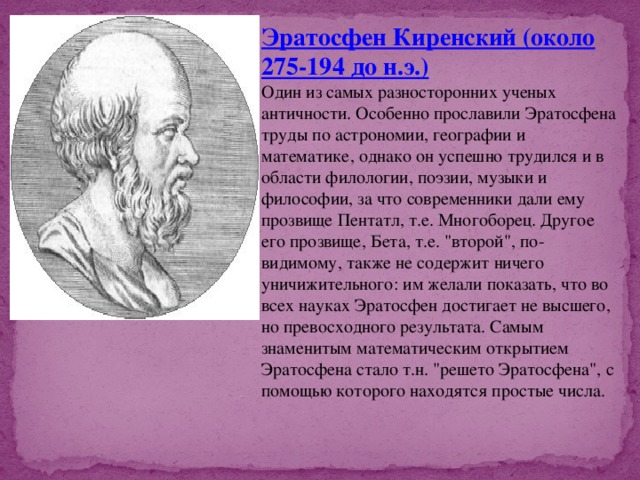 Эратосфен Киренский (около 275-194 до н.э.) Один из самых разносторонних ученых античности. Особенно прославили Эратосфена труды по астрономии, географии и математике, однако он успешно трудился и в области филологии, поэзии, музыки и философии, за что современники дали ему прозвище Пентатл, т.е. Многоборец. Другое его прозвище, Бета, т.е. 