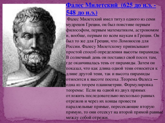 Фалес Милетский  (625 до н.э. - 548 до н.э.)  Фалес Милетский имел титул одного из семи мудрецов Греции, он был поистине первым философом, первым математиком, астрономом и, вообще, первым по всем наукам в Греции. Он был то же для Греции, что Ломоносов для России. Фалесу Милетскому приписывают простой способ определения высоты пирамиды. В солнечный день он поставил свой посох там, где оканчивалась тень от пирамиды. Затем он показал, что как длина одной тени относится к длине другой тени, так и высота пирамиды относится к высоте посоха .Теорема Фалеса — одна из теорем планиметрии.  Формулировка теоремы: Если на одной из двух прямых отложить последовательно несколько равных отрезков и через их концы провести параллельные прямые, пересекающие вторую прямую, то они отсекут на второй прямой равные между собой отрезки.  