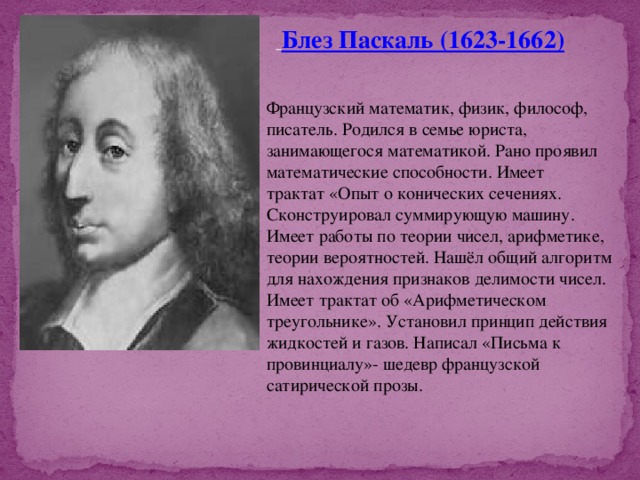  Блез Паскаль (1623-1662) Французский математик, физик, философ, писатель. Родился в семье юриста, занимающегося математикой. Рано проявил математические способности. Имеет трактат «Опыт о конических сечениях. Сконструировал суммирующую машину. Имеет работы по теории чисел, арифметике, теории вероятностей. Нашёл общий алгоритм для нахождения признаков делимости чисел. Имеет трактат об «Арифметическом треугольнике». Установил принцип действия жидкостей и газов. Написал «Письма к провинциалу»- шедевр французской сатирической прозы. 