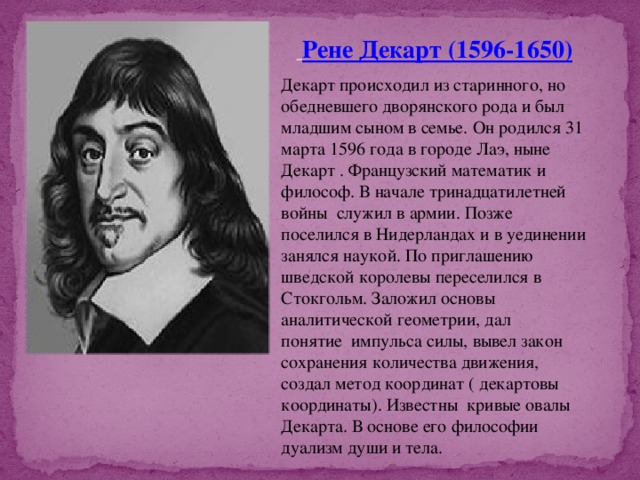   Рене Декарт (1596-1650) Декарт происходил из старинного, но обедневшего дворянского рода и был младшим сыном в семье. Он родился 31 марта 1596 года в городе Лаэ, ныне Декарт . Французский математик и философ. В начале тринадцатилетней войны  служил в армии. Позже поселился в Нидерландах и в уединении занялся наукой. По приглашению шведской королевы переселился в Стокгольм. Заложил основы аналитической геометрии, дал понятие  импульса силы, вывел закон сохранения количества движения, создал метод координат ( декартовы координаты). Известны  кривые овалы Декарта. В основе его философии дуализм души и тела. 