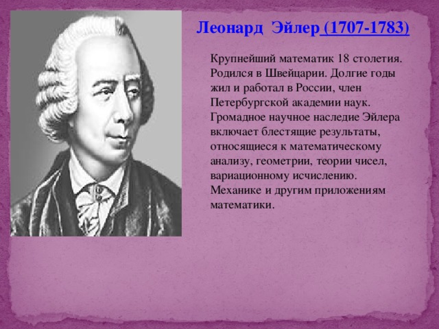 Леонард Эйлер  (1707-1783) Крупнейший математик 18 столетия. Родился в Швейцарии. Долгие годы жил и работал в России, член Петербургской академии наук. Громадное научное наследие Эйлера включает блестящие результаты, относящиеся к математическому анализу, геометрии, теории чисел, вариационному исчислению. Механике и другим приложениям математики. 