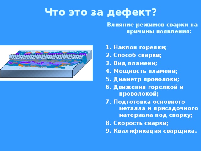 Что это за дефект? Влияние режимов сварки на причины появления:  1. Наклон горелки; 2. Способ сварки; 3. Вид пламени; 4. Мощность пламени; 5. Диаметр проволоки; 6. Движения горелкой и проволокой; 7. Подготовка основного металла и присадочного материала под сварку; 8. Скорость сварки; 9. Квалификация сварщика.  