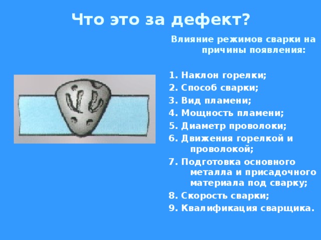 Что это за дефект? Влияние режимов сварки на причины появления:  1. Наклон горелки; 2. Способ сварки; 3. Вид пламени; 4. Мощность пламени; 5. Диаметр проволоки; 6. Движения горелкой и проволокой; 7. Подготовка основного металла и присадочного материала под сварку; 8. Скорость сварки; 9. Квалификация сварщика.  