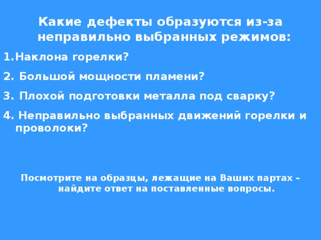 Какие дефекты образуются из-за неправильно выбранных режимов: Наклона горелки?  Большой мощности пламени?  Плохой подготовки металла под сварку? 4. Неправильно выбранных движений горелки и проволоки?   Посмотрите на образцы, лежащие на Ваших партах – найдите ответ на поставленные вопросы. 