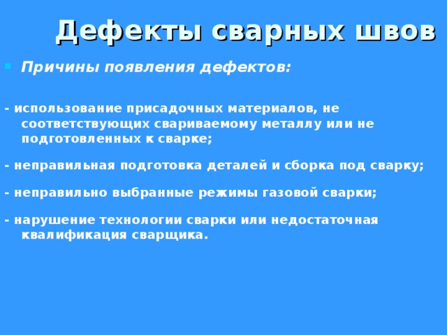  Дефекты сварных швов Причины появления дефектов:  - использование присадочных материалов, не соответствующих свариваемому металлу или не подготовленных к сварке;  - неправильная подготовка деталей и сборка под сварку;  - неправильно выбранные режимы газовой сварки;  - нарушение технологии сварки или недостаточная квалификация сварщика.     