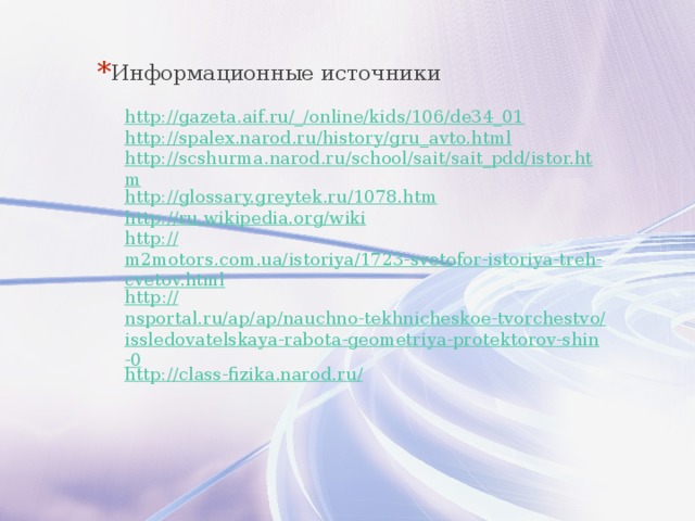 Информационные источники http://gazeta.aif.ru/_/online/kids/106/de34_01 http://spalex.narod.ru/history/gru_avto.html http://scshurma.narod.ru/school/sait/sait_pdd/istor.htm http://glossary.greytek.ru/1078.htm http://ru.wikipedia.org/wiki http:// m2motors.com.ua/istoriya/1723-svetofor-istoriya-treh-cvetov.html http :// nsportal.ru/ap/ap/nauchno-tekhnicheskoe-tvorchestvo/issledovatelskaya-rabota-geometriya-protektorov-shin-0 http://class-fizika.narod.ru / 