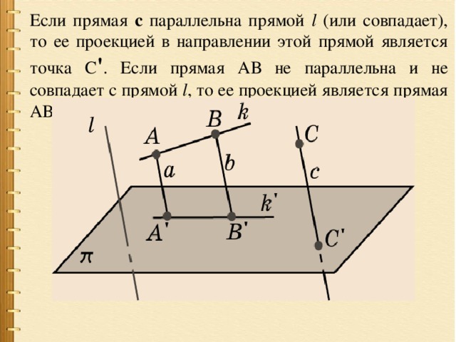 Если прямая с параллельна прямой l (или совпадает), то ее проекцией в направлении этой прямой является точка С ' . Если прямая АВ не параллельна и не совпадает с прямой l , то ее проекцией является прямая АВ. 