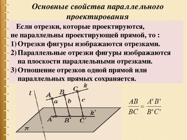 Основные свойства параллельного проектирования  Если отрезки, которые проектируются, не параллельны проектирующей прямой, то : Отрезки фигуры изображаются отрезками. Параллельные отрезки фигуры изображаются на плоскости параллельными отрезками. Отношение отрезков одной прямой или параллельных прямых сохраняется. 