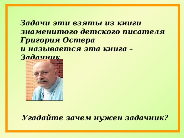 Задачи эти взяты из книги знаменитого детского писателя Григория Остера и называется эта книга –Задачник Угадайте зачем нужен задачник? 