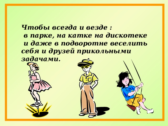 Чтобы всегда и везде :  в парке, на катке на дискотеке  и даже в подворотне веселить себя и друзей прикольными задачами.  