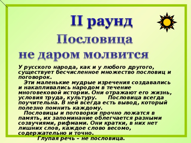 У русского народа, как и у любого другого, существует бесчисленное множество пословиц и поговорок.  Эти маленькие мудрые изречения создавались и накапливались народом в течение многовековой истории. Они отражают его жизнь, условия труда, культуру. Пословица всегда поучительна. В ней всегда есть вывод, который полезно помнить каждому.  Пословицы и поговорки прочно ложатся в память, их запоминание облегчается разными созвучиями, рифмами. Они кратки, в них нет лишних слов, каждое слово весомо, содержательно и точно.  Глупая речь – не пословица. 