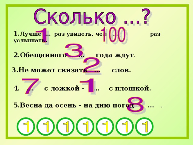 1. Лучше … раз увидеть, чем … раз услышать.  2.Обещанного … года ждут . 3.Не может связать … слов.  4. … с ложкой - … с плошкой.  5.Весна да осень - на дню погод … . 