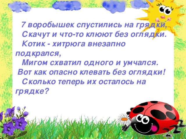  7 воробышек спустились на грядки,  Скачут и что-то клюют без оглядки.  Котик - хитрюга внезапно подкрался,  Мигом схватил одного и умчался. Вот как опасно клевать без оглядки!  Сколько теперь их осталось на грядке?  
