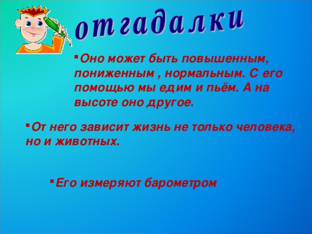 Оно может быть повышенным, пониженным , нормальным. С его помощью мы едим и пьём. А на высоте оно другое. От него зависит жизнь не только человека, но и животных. Его измеряют барометром 