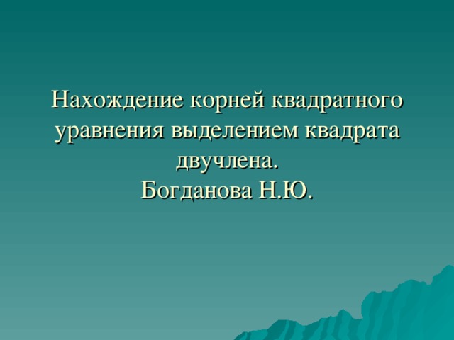 Нахождение корней квадратного уравнения выделением квадрата двучлена.  Богданова Н.Ю. 