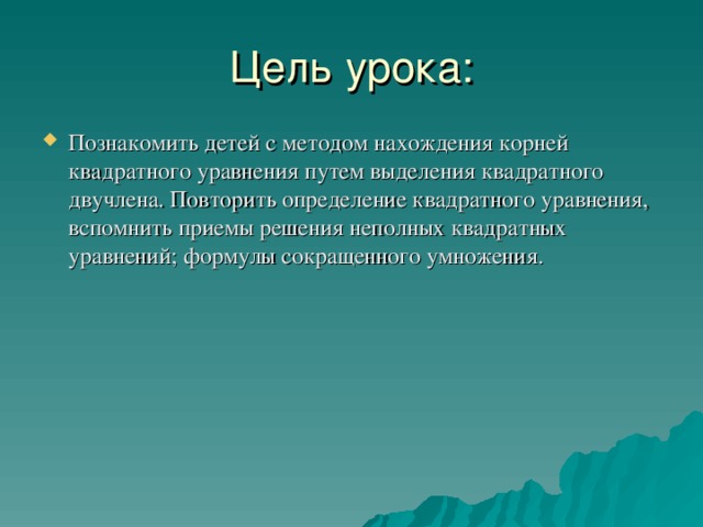 Цель урока: Познакомить детей с методом нахождения корней квадратного уравнения путем выделения квадратного двучлена. Повторить определение квадратного уравнения, вспомнить приемы решения неполных квадратных уравнений; формулы сокращенного умножения. 