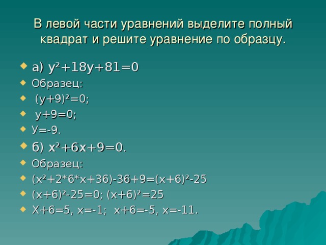 В левой части уравнений выделите полный квадрат и решите уравнение по образцу. а) у²+18у+81=0 Образец:  (у+9)²=0;  у+9=0; У=-9. б) х²+6х+9=0. Образец: (х²+2*6*х+36)-36+9=(х+6)²-25 (х+6)²-25=0; (х+6)²=25 Х+6=5, х=-1; х+6=-5, х=-11.   