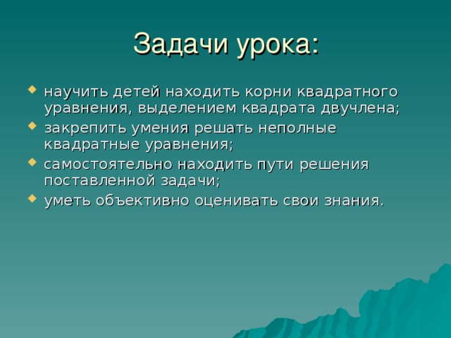 Задачи урока: научить детей находить корни квадратного уравнения, выделением квадрата двучлена; закрепить умения решать неполные квадратные уравнения; самостоятельно находить пути решения поставленной задачи; уметь объективно оценивать свои знания.  