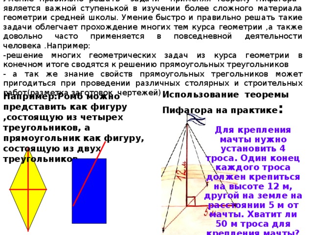 Умение правильно решать задачи применяя теорему Пифагора является важной ступенькой в изучении более сложного материала геометрии средней школы. Умение быстро и правильно решать такие задачи облегчает прохождение многих тем курса геометрии ,а также довольно часто применяется в повседневной деятельности человека .Например: -решение многих геометрических задач из курса геометрии в конечном итоге сводятся к решению прямоугольных треугольников - а так же знание свойств прямоугольных трегольников может пригодиться при проведении различных столярных и строительных работ(разметка заготовок ,чертежей) Использование теоремы Пифагора на практике : Например:Ромб можно представить как фигуру ,состоящую из четырех треугольников, а прямоугольник как фигуру, состоящую из двух треугольников. Для крепления мачты нужно установить 4 троса. Один конец каждого троса должен крепиться на высоте 12 м, другой на земле на расстоянии 5 м от мачты. Хватит ли 50 м троса для крепления мачты? 